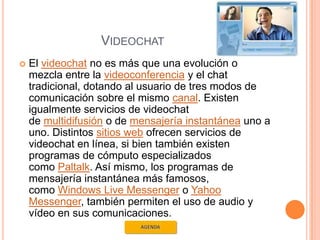 VIDEOCHAT
   El videochat no es más que una evolución o
    mezcla entre la videoconferencia y el chat
    tradicional, dotando al usuario de tres modos de
    comunicación sobre el mismo canal. Existen
    igualmente servicios de videochat
    de multidifusión o de mensajería instantánea uno a
    uno. Distintos sitios web ofrecen servicios de
    videochat en línea, si bien también existen
    programas de cómputo especializados
    como Paltalk. Así mismo, los programas de
    mensajería instantánea más famosos,
    como Windows Live Messenger o Yahoo
    Messenger, también permiten el uso de audio y
    vídeo en sus comunicaciones.
 