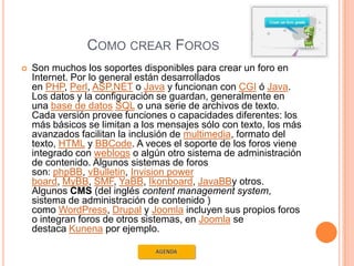 COMO CREAR FOROS
   Son muchos los soportes disponibles para crear un foro en
    Internet. Por lo general están desarrollados
    en PHP, Perl, ASP.NET o Java y funcionan con CGI ó Java.
    Los datos y la configuración se guardan, generalmente en
    una base de datos SQL o una serie de archivos de texto.
    Cada versión provee funciones o capacidades diferentes: los
    más básicos se limitan a los mensajes sólo con texto, los más
    avanzados facilitan la inclusión de multimedia, formato del
    texto, HTML y BBCode. A veces el soporte de los foros viene
    integrado con weblogs o algún otro sistema de administración
    de contenido. Algunos sistemas de foros
    son: phpBB, vBulletin, Invision power
    board, MyBB, SMF, YaBB, Ikonboard, JavaBBy otros.
    Algunos CMS (del inglés content management system,
    sistema de administración de contenido )
    como WordPress, Drupal y Joomla incluyen sus propios foros
    o integran foros de otros sistemas, en Joomla se
    destaca Kunena por ejemplo.
 