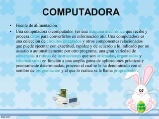 • Fuente de alimentación.
• Una computadora o computador (es una máquina electrónica que recibe y
procesa datos para convertirlos en información útil. Una computadora es
una colección de circuitos integrados y otros componentes relacionados
que puede ejecutar con exactitud, rapidez y de acuerdo a lo indicado por un
usuario o automáticamente por otro programa, una gran variedad de
secuencias o rutinas de instrucciones que son ordenadas, organizadas y
sistematizadas en función a una amplia gama de aplicaciones prácticas y
precisamente determinadas, proceso al cual se le ha denominado con el
nombre de programación y al que lo realiza se le llama programador.
 
