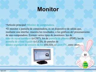 Monitor
•Artículo principal: Monitor de computadora.
•El monitor o pantalla de computadora, es un dispositivo de salida que,
mediante una interfaz, muestra los resultados, o los gráficos del procesamiento
de una computadora. Existen varios tipos de monitores: los de
tubo de rayos catódicos (o CRT), los de pantalla de plasma (PDP), los de
pantalla de cristal líquido (o LCD), de paneles de
diodos orgánicos de emisión de luz (OLED), o Láser-TV, entre otros.
 