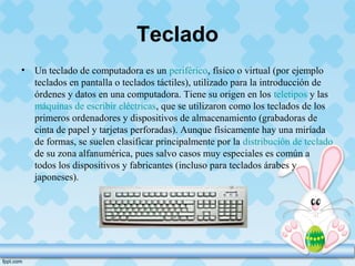 Teclado
• Un teclado de computadora es un periférico, físico o virtual (por ejemplo
teclados en pantalla o teclados táctiles), utilizado para la introducción de
órdenes y datos en una computadora. Tiene su origen en los teletipos y las
máquinas de escribir eléctricas, que se utilizaron como los teclados de los
primeros ordenadores y dispositivos de almacenamiento (grabadoras de
cinta de papel y tarjetas perforadas). Aunque físicamente hay una miríada
de formas, se suelen clasificar principalmente por la distribución de teclado
de su zona alfanumérica, pues salvo casos muy especiales es común a
todos los dispositivos y fabricantes (incluso para teclados árabes y
japoneses).
 