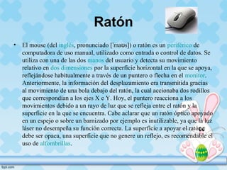 Ratón
• El mouse (del inglés, pronunciado [ ma s]) o ratón es unˈ ʊ periférico de
computadora de uso manual, utilizado como entrada o control de datos. Se
utiliza con una de las dos manos del usuario y detecta su movimiento
relativo en dos dimensiones por la superficie horizontal en la que se apoya,
reflejándose habitualmente a través de un puntero o flecha en el monitor.
Anteriormente, la información del desplazamiento era transmitida gracias
al movimiento de una bola debajo del ratón, la cual accionaba dos rodillos
que correspondían a los ejes X e Y. Hoy, el puntero reacciona a los
movimientos debido a un rayo de luz que se refleja entre el ratón y la
superficie en la que se encuentra. Cabe aclarar que un ratón óptico apoyado
en un espejo o sobre un barnizado por ejemplo es inutilizable, ya que la luz
láser no desempeña su función correcta. La superficie a apoyar el ratón
debe ser opaca, una superficie que no genere un reflejo, es recomendable el
uso de alfombrillas.
 