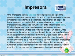 Impresora
• Una impresora es un periférico de computadora que permite
producir una copia permanente de textos o gráficos de documentos
almacenados en formato electrónico, imprimiendo en papel de
lustre los datos en medios físicos, normalmente en papel o
transparencias, utilizando cartuchos de tinta o tecnología láser.
Muchas impresoras son usadas como periféricos, y están
permanentemente unidas a la computadora por un cable. Otras
impresoras, llamadas impresoras de red, tienen una interfaz de red
interna (típicamente wireless o Ethernet), y que puede servir como
un dispositivo para imprimir en papel algún documento para
cualquier usuario de la red. Hoy en día se comercializan impresoras
multifuncionales que aparte de sus funciones de impresora
funcionan simultáneamente como fotocopiadora y escáner, siendo
éste tipo de impresoras las más recurrentes en el mercado.
 