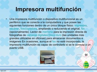 Impresora multifunción
• Una impresora multifunción o dispositivo multifuncional es un
periférico que se conecta a la computadora y que posee las
siguientes funciones dentro de un único bloque físico: Impresora,
escáner, fotocopiadora, ampliando o reduciendo el original, fax
(opcionalmente). Lector de memoria para la impresión directa de
fotografías de cámaras digitales Disco duro (las unidades más
grandes utilizadas en oficinas) para almacenar documentos e
imágenes En ocasiones, aunque el fax no esté incorporado, la
impresora multifunción es capaz de controlarlo si se le conecta a un
puerto USB.
 
