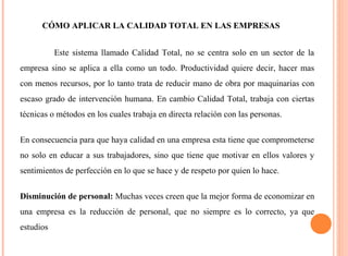 CÓMO APLICAR LA CALIDAD TOTAL EN LAS EMPRESAS 
Este sistema llamado Calidad Total, no se centra solo en un sector de la 
empresa sino se aplica a ella como un todo. Productividad quiere decir, hacer mas 
con menos recursos, por lo tanto trata de reducir mano de obra por maquinarias con 
escaso grado de intervención humana. En cambio Calidad Total, trabaja con ciertas 
técnicas o métodos en los cuales trabaja en directa relación con las personas. 
En consecuencia para que haya calidad en una empresa esta tiene que comprometerse 
no solo en educar a sus trabajadores, sino que tiene que motivar en ellos valores y 
sentimientos de perfección en lo que se hace y de respeto por quien lo hace. 
Disminución de personal: Muchas veces creen que la mejor forma de economizar en 
una empresa es la reducción de personal, que no siempre es lo correcto, ya que 
estudios 
 