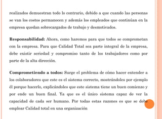 realizados demuestran todo lo contrario, debido a que cuando las personas 
se van los costos permanecen y además los empleados que continúan en la 
empresa quedan sobrecargados de trabajo y desmotivados. 
Responsabilidad: Ahora, como haremos para que todos se comprometan 
con la empresa. Para que Calidad Total sea parte integral de la empresa, 
debe existir seriedad y compromiso tanto de los trabajadores como por 
parte de la alta dirección. 
Comprometiendo a todos: Surge el problema de cómo hacer entender a 
los colaboradores que este es el sistema correcto, mostrándoles por ejemplo 
él porque hacerlo, explicándoles que este sistema tiene un buen comienzo y 
por ende un buen final. Ya que es el único sistema capaz de ver la 
capacidad de cada ser humano. Por todas estas razones es que se debe 
emplear Calidad total en una organización 
 