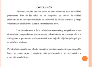 CONCLUSIÓN 
Podemos concluir que no existe tal cosa como un nivel de calidad 
permanente. Una de las fallas en los programas de control de calidad 
tradicionales ha sido que establecen un solo nivel de calidad correcto, y luego 
orientan todo el esfuerzo a cumplir y mantener ese nivel. 
Los elevados costos de la calidad son necesarios y no podemos tratar 
de evadirlos, ya que si descuidamos un área o disminuimos los costos de ella nos 
arriesgamos a que nuestro producto o servicio se aleje del objetivo principal que 
es satisfacer al cliente. 
Por otro lado, no debemos olvidar es mejorar constantemente, siempre es posible 
hacer las cosas mejor y adaptarse más precisamente a las necesidades y 
expectativas del cliente. 
 