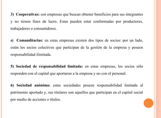 3) Cooperativas: son empresas que buscan obtener beneficios para sus integrantes 
y no tienen fines de lucro. Estas pueden estar conformadas por productores, 
trabajadores o consumidores. 
4) Comanditarias: en estas empresas existen dos tipos de socios: por un lado, 
están los socios colectivos que participan de la gestión de la empresa y poseen 
responsabilidad ilimitada. 
5) Sociedad de responsabilidad limitada: en estas empresas, los socios sólo 
responden con el capital que aportaron a la empresa y no con el personal. 
6) Sociedad anónima: estas sociedades poseen responsabilidad limitada al 
patrimonio aportado y, sus titulares son aquellos que participan en el capital social 
por medio de acciones o títulos. 
 