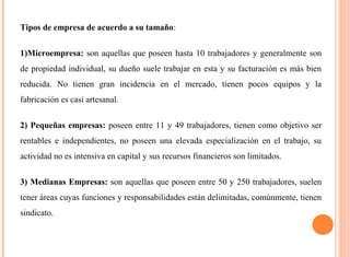 Tipos de empresa de acuerdo a su tamaño: 
1)Microempresa: son aquellas que poseen hasta 10 trabajadores y generalmente son 
de propiedad individual, su dueño suele trabajar en esta y su facturación es más bien 
reducida. No tienen gran incidencia en el mercado, tienen pocos equipos y la 
fabricación es casi artesanal. 
2) Pequeñas empresas: poseen entre 11 y 49 trabajadores, tienen como objetivo ser 
rentables e independientes, no poseen una elevada especialización en el trabajo, su 
actividad no es intensiva en capital y sus recursos financieros son limitados. 
3) Medianas Empresas: son aquellas que poseen entre 50 y 250 trabajadores, suelen 
tener áreas cuyas funciones y responsabilidades están delimitadas, comúnmente, tienen 
sindicato. 
 