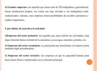 4) Grandes empresas: son aquellas que tienen más de 250 trabajadores, generalmente 
tienen instalaciones propias, sus ventas son muy elevadas y sus trabajadores están 
sindicalizados. Además, estas empresas tienen posibilidades de acceder a préstamos y 
créditos importantes. 
Y por ultimo, de acuerdo a la actividad: 
1)Empresas del sector primario: son aquellas que, para realizar sus actividades, usan 
algún elemento básico extraído de la naturaleza, ya sea agua, minerales, petróleo, etc. 
2) Empresas del sector secundario: se caracterizan por transformar a la materia prima 
mediante algún procedimiento. 
3) Empresas del sector terciario: son empresas en que la capacidad humana para 
hacer tareas físicas e intelectuales son su elemento principal. 
 