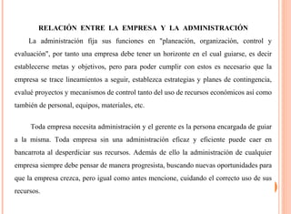 RELACIÓN ENTRE LA EMPRESA Y LA ADMINISTRACIÓN 
La administración fija sus funciones en "planeación, organización, control y 
evaluación", por tanto una empresa debe tener un horizonte en el cual guiarse, es decir 
establecerse metas y objetivos, pero para poder cumplir con estos es necesario que la 
empresa se trace lineamientos a seguir, establezca estrategias y planes de contingencia, 
evalué proyectos y mecanismos de control tanto del uso de recursos económicos así como 
también de personal, equipos, materiales, etc. 
Toda empresa necesita administración y el gerente es la persona encargada de guiar 
a la misma. Toda empresa sin una administración eficaz y eficiente puede caer en 
bancarrota al desperdiciar sus recursos. Además de ello la administración de cualquier 
empresa siempre debe pensar de manera progresista, buscando nuevas oportunidades para 
que la empresa crezca, pero igual como antes mencione, cuidando el correcto uso de sus 
recursos. 
 