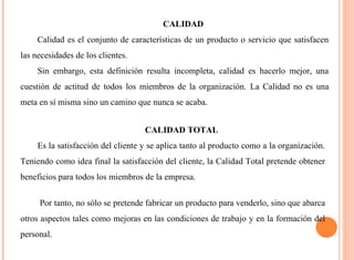 CALIDAD 
Calidad es el conjunto de características de un producto o servicio que satisfacen 
las necesidades de los clientes. 
Sin embargo, esta definición resulta incompleta, calidad es hacerlo mejor, una 
cuestión de actitud de todos los miembros de la organización. La Calidad no es una 
meta en sí misma sino un camino que nunca se acaba. 
CALIDAD TOTAL 
Es la satisfacción del cliente y se aplica tanto al producto como a la organización. 
Teniendo como idea final la satisfacción del cliente, la Calidad Total pretende obtener 
beneficios para todos los miembros de la empresa. 
Por tanto, no sólo se pretende fabricar un producto para venderlo, sino que abarca 
otros aspectos tales como mejoras en las condiciones de trabajo y en la formación del 
personal. 
 