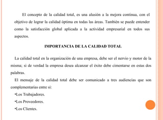 El concepto de la calidad total, es una alusión a la mejora continua, con el 
objetivo de lograr la calidad óptima en todas las áreas. También se puede entender 
como la satisfacción global aplicada a la actividad empresarial en todos sus 
aspectos. 
IMPORTANCIA DE LA CALIDAD TOTAL 
La calidad total en la organización de una empresa, debe ser el nervio y motor de la 
misma; si de verdad la empresa desea alcanzar el éxito debe cimentarse en estas dos 
palabras. 
El mensaje de la calidad total debe ser comunicado a tres audiencias que son 
complementarias entre sí: 
•Los Trabajadores. 
•Los Proveedores. 
•Los Clientes. 
 