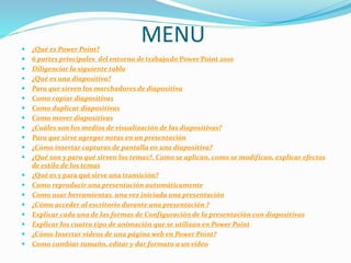 MENU ¿Qué es Power Point?
 6 partes principales del entorno de trabajo de Power Point 2010
 Diligenciar la siguiente tabla
 ¿Qué es una diapositiva?
 Para que sirven los marchadores de diapositiva
 Como copiar diapositivas
 Como duplicar diapositivas
 Como mover diapositivas
 ¿Cuáles son los medios de visualización de las diapositivas?
 Para que sirve agregar notas en un presentación
 ¿Cómo insertar capturas de pantalla en una diapositiva?
 ¿Qué son y para qué sirven los temas?. Como se aplican, como se modifican, explicar efectos
de estilo de los temas
 ¿Qué es y para qué sirve una transición?
 Como reproducir una presentación automáticamente
 Como usar herramientas una vez iniciada una presentación
 ¿Cómo acceder al escritorio durante una presentación ?
 Explicar cada una de las formas de Configuración de la presentación con diapositivas
 Explicar los cuatro tipo de animación que se utilizan en Power Point
 ¿Cómo Insertar videos de una página web en Power Point?
 Como cambiar tamaño, editar y dar formato a un video
 