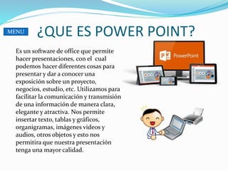 ¿QUE ES POWER POINT?
Es un software de office que permite
hacer presentaciones, con el cual
podemos hacer diferentes cosas para
presentar y dar a conocer una
exposición sobre un proyecto,
negocios, estudio, etc. Utilizamos para
facilitar la comunicación y transmisión
de una información de manera clara,
elegante y atractiva. Nos permite
insertar texto, tablas y gráficos,
organigramas, imágenes videos y
audios, otros objetos y esto nos
permitira que nuestra presentación
tenga una mayor calidad.
MENU
 