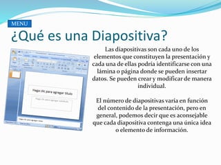 ¿Qué es una Diapositiva?
Las diapositivas son cada uno de los
elementos que constituyen la presentación y
cada una de ellas podría identificarse con una
lámina o página donde se pueden insertar
datos. Se pueden crear y modificar de manera
individual.
El número de diapositivas varía en función
del contenido de la presentación, pero en
general, podemos decir que es aconsejable
que cada diapositiva contenga una única idea
o elemento de información.
MENU
 