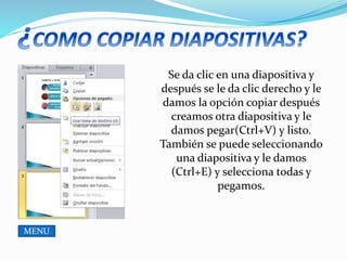 Se da clic en una diapositiva y
después se le da clic derecho y le
damos la opción copiar después
creamos otra diapositiva y le
damos pegar(Ctrl+V) y listo.
También se puede seleccionando
una diapositiva y le damos
(Ctrl+E) y selecciona todas y
pegamos.
MENU
 