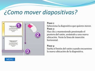 ¿Como mover diapositivas?
Paso 1:
Selecciona la diapositiva que quieres mover.
Paso 2:
Haz clic y manteniendo presionado el
puntero del ratón, arrástralo a una nueva
ubicación. Verás la línea de inserción
horizontal.
Paso 3:
Suelta el botón del ratón cuando encuentres
la nueva ubicación de la diapositiva.
MENU
 