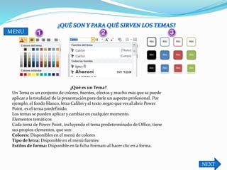 NEXT
MENU
¿Qué es un Tema?
Un Tema es un conjunto de colores, fuentes, efectos y mucho más que se puede
aplicar a la totalidad de la presentación para darle un aspecto profesional. Por
ejemplo, el fondo blanco, letra Calibri y el texto negro que ves al abrir Power
Point, es el tema predefinido.
Los temas se pueden aplicar y cambiar en cualquier momento.
Elementos temáticos
Cada tema de Power Point, incluyendo el tema predeterminado de Office, tiene
sus propios elementos, que son:
Colores: Disponibles en el menú de colores
Tipo de letra: Disponible en el menú fuentes
Estilos de forma: Disponible en la ficha Formato al hacer clic en a forma.
 