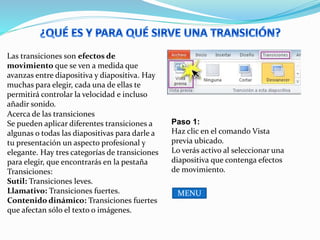 Las transiciones son efectos de
movimiento que se ven a medida que
avanzas entre diapositiva y diapositiva. Hay
muchas para elegir, cada una de ellas te
permitirá controlar la velocidad e incluso
añadir sonido.
Acerca de las transiciones
Se pueden aplicar diferentes transiciones a
algunas o todas las diapositivas para darle a
tu presentación un aspecto profesional y
elegante. Hay tres categorías de transiciones
para elegir, que encontrarás en la pestaña
Transiciones:
Sutil: Transiciones leves.
Llamativo: Transiciones fuertes.
Contenido dinámico: Transiciones fuertes
que afectan sólo el texto o imágenes.
Paso 1:
Haz clic en el comando Vista
previa ubicado.
Lo verás activo al seleccionar una
diapositiva que contenga efectos
de movimiento.
MENU
 
