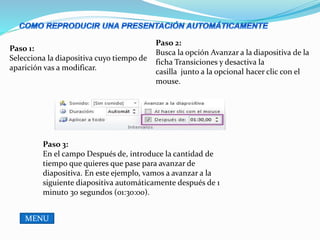 Paso 1:
Selecciona la diapositiva cuyo tiempo de
aparición vas a modificar.
Paso 2:
Busca la opción Avanzar a la diapositiva de la
ficha Transiciones y desactiva la
casilla junto a la opcional hacer clic con el
mouse.
Paso 3:
En el campo Después de, introduce la cantidad de
tiempo que quieres que pase para avanzar de
diapositiva. En este ejemplo, vamos a avanzar a la
siguiente diapositiva automáticamente después de 1
minuto 30 segundos (01:30:00).
MENU
 