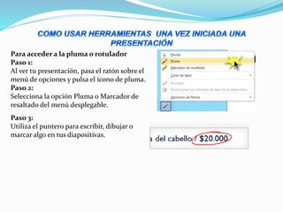 Para acceder a la pluma o rotulador
Paso 1:
Al ver tu presentación, pasa el ratón sobre el
menú de opciones y pulsa el ícono de pluma.
Paso 2:
Selecciona la opción Pluma o Marcador de
resaltado del menú desplegable.
Paso 3:
Utiliza el puntero para escribir, dibujar o
marcar algo en tus diapositivas.
 