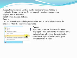 Desde el mismo menú, también puedes cambiar el color del lápiz o
resaltador. Ten en cuenta que las opciones de color luminosas son las
mejores para el marcador.
Para borrar marcas de tinta
Paso 1:
Una vez estés visualizando la presentación, pasa el ratón sobre el menú de
opciones y haz clic en el ícono de pluma.
Paso 2:
Selecciona la opción Borrador del menú
desplegable para eliminar las marcas de tinta
individuales o selecciona Borrar todas las
entradas de lápiz de la diapositiva, para
borrar todas las marcas.
 