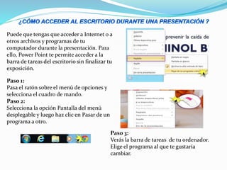 Puede que tengas que acceder a Internet o a
otros archivos y programas de tu
computador durante la presentación. Para
ello, Power Point te permite acceder a la
barra de tareas del escritorio sin finalizar tu
exposición.
Paso 1:
Pasa el ratón sobre el menú de opciones y
selecciona el cuadro de mando.
Paso 2:
Selecciona la opción Pantalla del menú
desplegable y luego haz clic en Pasar de un
programa a otro.
Paso 3:
Verás la barra de tareas de tu ordenador.
Elige el programa al que te gustaría
cambiar.
 
