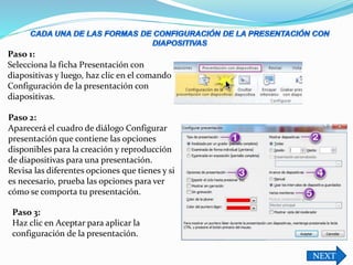 NEXT
Paso 1:
Selecciona la ficha Presentación con
diapositivas y luego, haz clic en el comando
Configuración de la presentación con
diapositivas.
Paso 2:
Aparecerá el cuadro de diálogo Configurar
presentación que contiene las opciones
disponibles para la creación y reproducción
de diapositivas para una presentación.
Revisa las diferentes opciones que tienes y si
es necesario, prueba las opciones para ver
cómo se comporta tu presentación.
Paso 3:
Haz clic en Aceptar para aplicar la
configuración de la presentación.
 