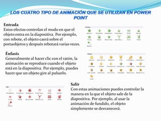 Entrada
Estos efectos controlan el modo en que el
objeto entra en la diapositiva. Por ejemplo,
con rebote, el objeto caerá sobre el
portaobjetos y después rebotará varias veces.
Énfasis
Generalmente al hacer clic con el ratón, la
animación se reproduce cuando el objeto
está en la diapositiva. Por ejemplo, puedes
hacer que un objeto gire al pulsarlo.
Salir
Con estas animaciones puedes controlar la
manera en la que el objeto sale de la
diapositiva. Por ejemplo, al usar la
animación de fundido, el objeto
simplemente se desvanecerá.
 