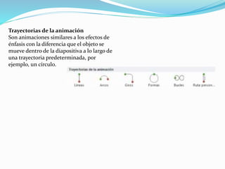 Trayectorias de la animación
Son animaciones similares a los efectos de
énfasis con la diferencia que el objeto se
mueve dentro de la diapositiva a lo largo de
una trayectoria predeterminada, por
ejemplo, un círculo.
 