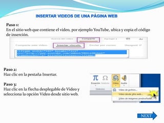 Paso 1:
En el sitio web que contiene el video, por ejemplo YouTube, ubica y copia el código
de inserción.
Paso 2:
Haz clic en la pestaña Insertar.
Paso 3:
Haz clic en la flecha desplegable de Video y
selecciona la opción Video desde sitio web.
NEXT
 