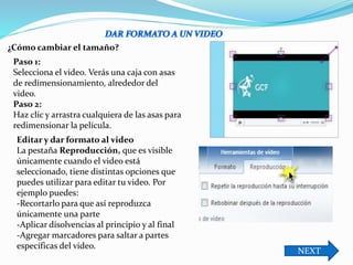 Paso 1:
Selecciona el video. Verás una caja con asas
de redimensionamiento, alrededor del
video.
Paso 2:
Haz clic y arrastra cualquiera de las asas para
redimensionar la película.
Editar y dar formato al video
La pestaña Reproducción, que es visible
únicamente cuando el video está
seleccionado, tiene distintas opciones que
puedes utilizar para editar tu video. Por
ejemplo puedes:
-Recortarlo para que así reproduzca
únicamente una parte
-Aplicar disolvencias al principio y al final
-Agregar marcadores para saltar a partes
específicas del video.
¿Cómo cambiar el tamaño?
NEXT
 