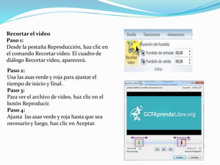 Recortar el video
Paso 1:
Desde la pestaña Reproducción, haz clic en
el comando Recortar video. El cuadro de
diálogo Recortar video, aparecerá.
Paso 2:
Usa las asas verde y roja para ajustar el
tiempo de inicio y final.
Paso 3:
Para ver el archivo de video, haz clic en el
botón Reproducir.
Paso 4:
Ajusta las asas verde y roja hasta que sea
necesario y luego, haz clic en Aceptar.
 