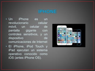 • Un iPhone es un
revolucionario celular
móvil, un celular de
pantalla gigante con
controles sensitivos, y un
dispositivo de
comunicaciones de Internet
• El iPhone, iPod Touch y
iPad ejecutan un sistema
operativo conocido como
iOS (antes iPhone OS).
 
