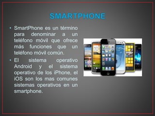 • SmartPhone es un término
para denominar a un
teléfono móvil que ofrece
más funciones que un
teléfono móvil común.
• El sistema operativo
Android y el sistema
operativo de los iPhone, el
iOS son los mas comunes
sistemas operativos en un
smartphone.
 