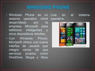• Windows Phone es un
sistema operativo móvil
desarrollado por la
empresa Microsoft para
teléfonos inteligentes y
otros dispositivos móviles.
• Con Windows Phone;
Microsoft ofrece una nueva
interfaz de usuario que
integra varios de sus
servicios propios como
OneDrive, Skype y Xbox
Live en el sistema
operativo.
 