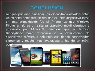 Aunque pudimos clasificar los dispositivos móviles antes
vistos cabe decir que, en realidad el único dispositivo móvil
en esta presentación fue el iPhone, ya que Windows
Phone en si, es un sistema operativo móvil diseñado y
producido por Microsoft, mientras que el termino
Smartphone hace referencia a la clasificación de
dispositivos móviles o celulares que tienen capacidades
diferentes y mucho mas avanzadas a las de un móvil
común.
 