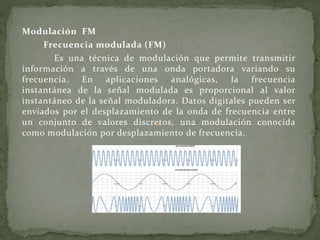 Modulación FM
Frecuencia modulada (FM)
Es una técnica de modulación que permite transmitir
información a través de una onda portadora variando su
frecuencia. En aplicaciones analógicas, la frecuencia
instantánea de la señal modulada es proporcional al valor
instantáneo de la señal moduladora. Datos digitales pueden ser
enviados por el desplazamiento de la onda de frecuencia entre
un conjunto de valores discretos, una modulación conocida
como modulación por desplazamiento de frecuencia.
 