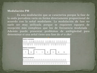 Modulación PM
Es una modulación que se caracteriza porque la fase de
la onda portadora varía en forma directamente proporcional de
acuerdo con la señal modulante. La modulación de fase no
suele ser muy utilizada porque se requieren equipos de
recepción más complejos que los de frecuencia modulada .
Además puede presentar problemas de ambigüedad para
determinar si una señal tiene una fase de 0º o 180º.
 