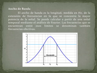 Ancho de Banda
El ancho de banda es la longitud, medida en Hz, de la
extensión de frecuencias en la que se concentra la mayor
potencia de la señal. Se puede calcular a partir de una señal
temporal mediante el análisis de Fourier. Las frecuencias que se
encuentran entre esos límites se denominan también
frecuencias efectivas.
 