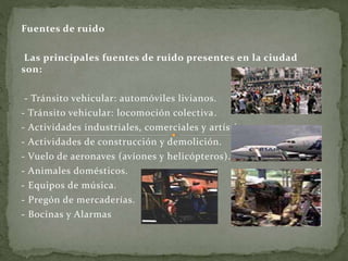Fuentes de ruido
Las principales fuentes de ruido presentes en la ciudad
son:
- Tránsito vehicular: automóviles livianos.
- Tránsito vehicular: locomoción colectiva.
- Actividades industriales, comerciales y artísticas.
- Actividades de construcción y demolición.
- Vuelo de aeronaves (aviones y helicópteros).
- Animales domésticos.
- Equipos de música.
- Pregón de mercaderías.
- Bocinas y Alarmas
 