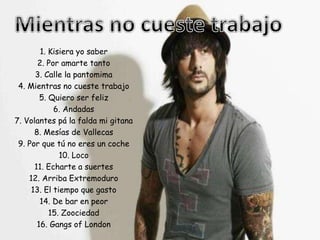 1. Kisiera yo saber
2. Por amarte tanto
3. Calle la pantomima
4. Mientras no cueste trabajo
5. Quiero ser feliz
6. Andadas
7. Volantes pá la falda mi gitana
8. Mesías de Vallecas
9. Por que tú no eres un coche
10. Loco
11. Echarte a suertes
12. Arriba Extremoduro
13. El tiempo que gasto
14. De bar en peor
15. Zoociedad
16. Gangs of London
 