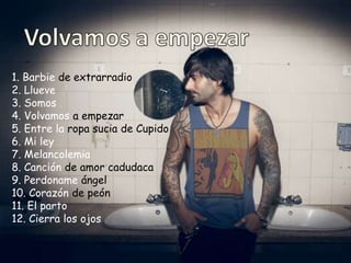 1. Barbie de extrarradio
2. Llueve
3. Somos
4. Volvamos a empezar
5. Entre la ropa sucia de Cupido
6. Mi ley
7. Melancolemia
8. Canción de amor cadudaca
9. Perdoname ángel
10. Corazón de peón
11. El parto
12. Cierra los ojos
 