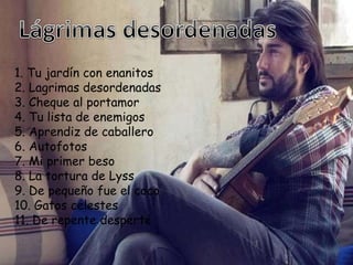 1. Tu jardín con enanitos
2. Lagrimas desordenadas
3. Cheque al portamor
4. Tu lista de enemigos
5. Aprendiz de caballero
6. Autofotos
7. Mi primer beso
8. La tortura de Lyss
9. De pequeño fue el coco
10. Gatos celestes
11. De repente desperté
 