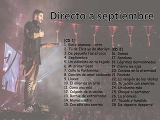 [CD 1]
1. Siete alumnos - intro
2. Tú de Elvis yo de Marilyn
3. De pequeño fue el coco
4. Septiembre
5. Un violinista en tu tejado
6. Mi primer beso
7. Calle la Pantomima
8. Canción de amor caducada
9. Llueve
10. El amor es un arte
11. Como una vela
12. Colgado de la vecina
13. Barbie de extrarradio
14. Marea - intro
15. Con sólo una sonrisa
[CD 2]
16. Somos
17. Saraluna
18. Lágrimas desordenadas
19. Cierra los ojos
20. Cenizas en la eternidad
21. Posdata
22. La religión de los idiotas
23. Tu jardín con enanitos
24. Un alumno más
25. Cheque al portamor
26. La promesa
27. Tocado y hundido
28. De depente desperté
 