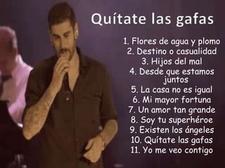 1. Flores de agua y plomo
2. Destino o casualidad
3. Hijos del mal
4. Desde que estamos
juntos
5. La casa no es igual
6. Mi mayor fortuna
7. Un amor tan grande
8. Soy tu superhéroe
9. Existen los ángeles
10. Quítate las gafas
11. Yo me veo contigo
 