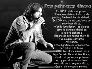 En 2003 publica su primer
álbum, que obtuvo 4 discos de
platino, Sin Noticias de Holanda.
En 2004 una de las canciones de
su primer disco,
«Con la luna llena», es elegida
como la canción oficial de
la Vuelta ciclista a
España de ese mismo año y él
fue elegido cantante
revelación.
Esto significó su lanzamiento
definitivo a la fama.
El 2005 fue el nacimiento de su
hija Carlota Melendi Martínez,
siendo así padre por primera
vez, y por el lanzamiento al
mercado de su segundo disco,
Qué el cielo espere sentao.
 