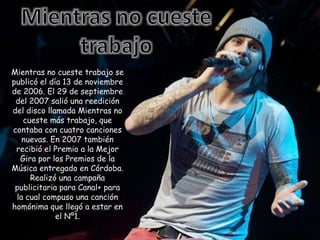 Mientras no cueste trabajo se
publicó el día 13 de noviembre
de 2006. El 29 de septiembre
del 2007 salió una reedición
del disco llamada Mientras no
cueste más trabajo, que
contaba con cuatro canciones
nuevas. En 2007 también
recibió el Premio a la Mejor
Gira por los Premios de la
Música entregado en Córdoba.
Realizó una campaña
publicitaria para Canal+ para
la cual compuso una canción
homónima que llegó a estar en
el Nº1.
 
