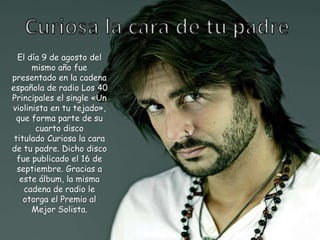 El día 9 de agosto del
mismo año fue
presentado en la cadena
española de radio Los 40
Principales el single «Un
violinista en tu tejado»,
que forma parte de su
cuarto disco
titulado Curiosa la cara
de tu padre. Dicho disco
fue publicado el 16 de
septiembre. Gracias a
este álbum, la misma
cadena de radio le
otorga el Premio al
Mejor Solista.
 
